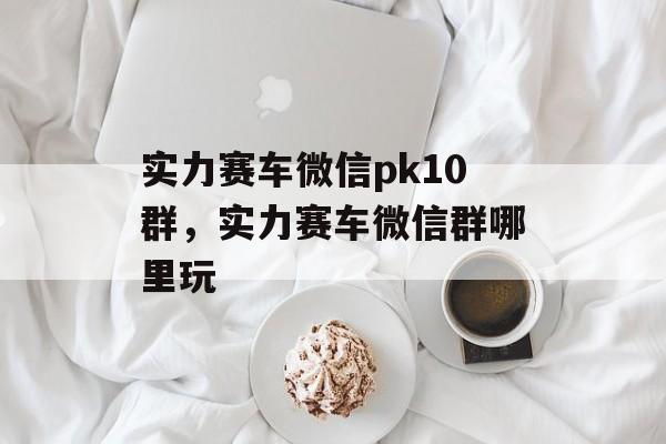 实力赛车微信pk10群，实力赛车微信群哪里玩